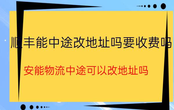 顺丰能中途改地址吗要收费吗 安能物流中途可以改地址吗？